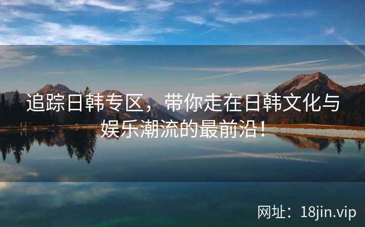 追踪日韩专区，带你走在日韩文化与娱乐潮流的最前沿！
